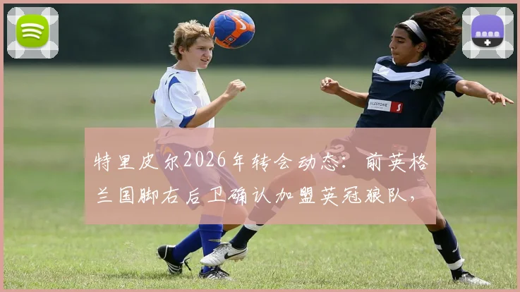 特里皮尔2026年转会动态：前英格兰国脚右后卫确认加盟英冠狼队，签约2+1年合同详情解读