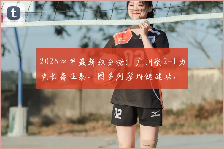 2026中甲最新积分榜：广州豹2-1力克长春亚泰，图多列廖均健建功，升超形势如何？