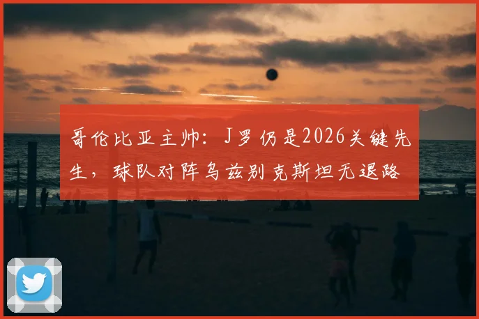 哥伦比亚主帅：J罗仍是2026关键先生，球队对阵乌兹别克斯坦无退路