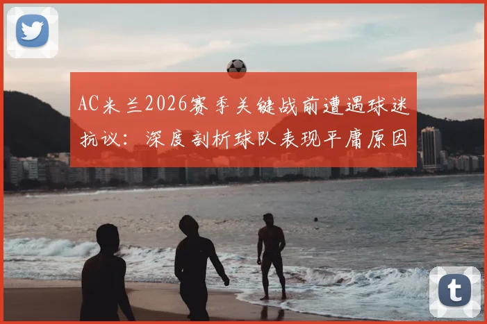 AC米兰2026赛季关键战前遭遇球迷抗议：深度剖析球队表现平庸原因与球迷声明原文
