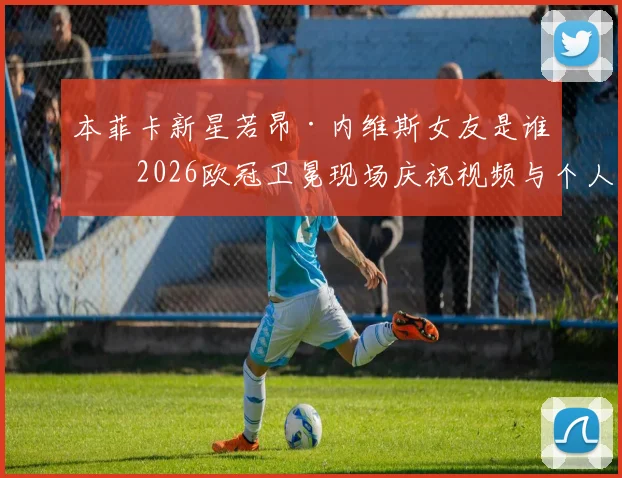 本菲卡新星若昂·内维斯女友是谁?2026欧冠卫冕现场庆祝视频与个人资料全解析