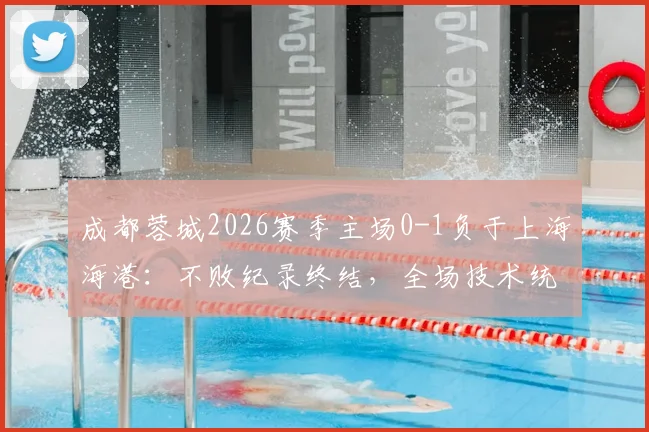 成都蓉城2026赛季主场0-1负于上海海港：不败纪录终结，全场技术统计与失利原因深度回顾