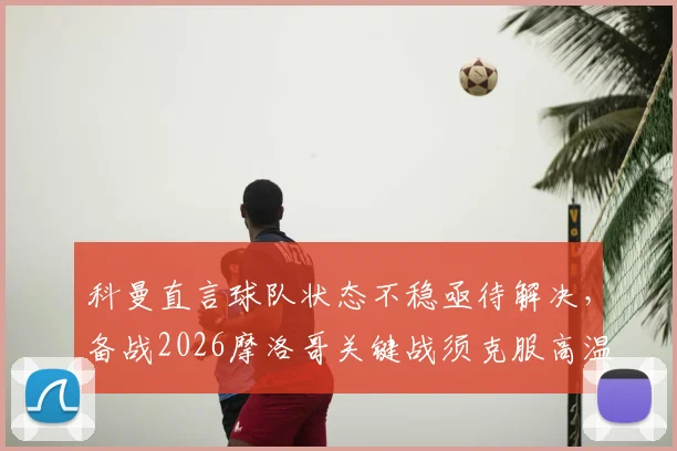 科曼直言球队状态不稳亟待解决，备战2026摩洛哥关键战须克服高温挑战