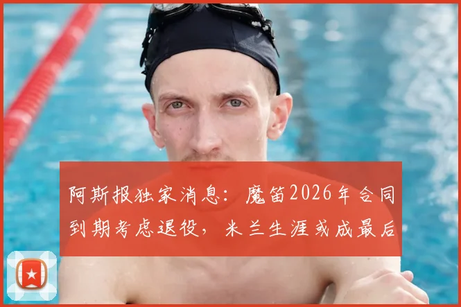 阿斯报独家消息:魔笛2026年合同到期考虑退役,米兰生涯或成最后一站,世界杯后告别足坛