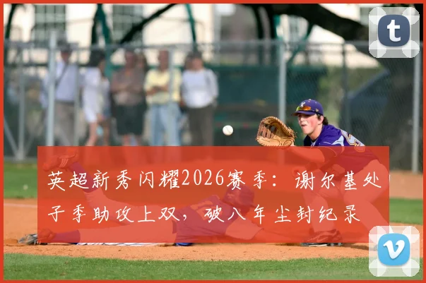 英超新秀闪耀2026赛季:谢尔基处子季助攻上双,破八年尘封纪录