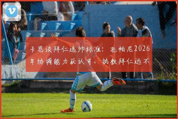 卡恩谈拜仁选帅标准:孔帕尼2026年协调能力获认可,执教拜仁远不止带队训练