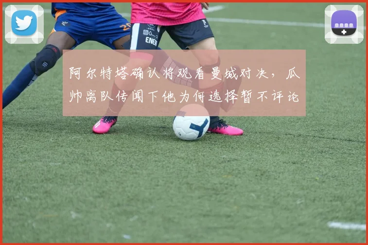 阿尔特塔确认将观看曼城对决，瓜帅离队传闻下他为何选择暂不评论？