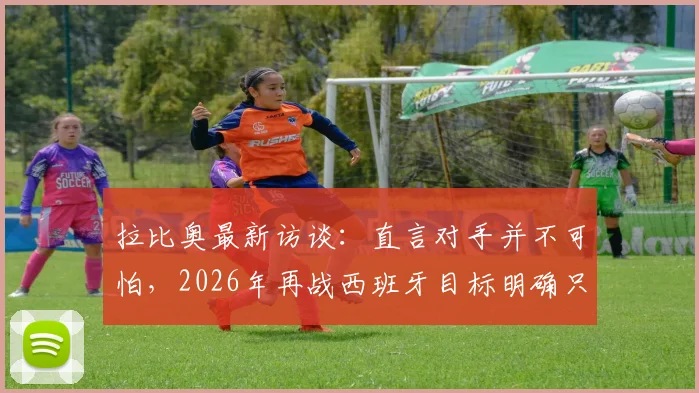 拉比奥最新访谈：直言对手并不可怕，2026年再战西班牙目标明确只为复仇