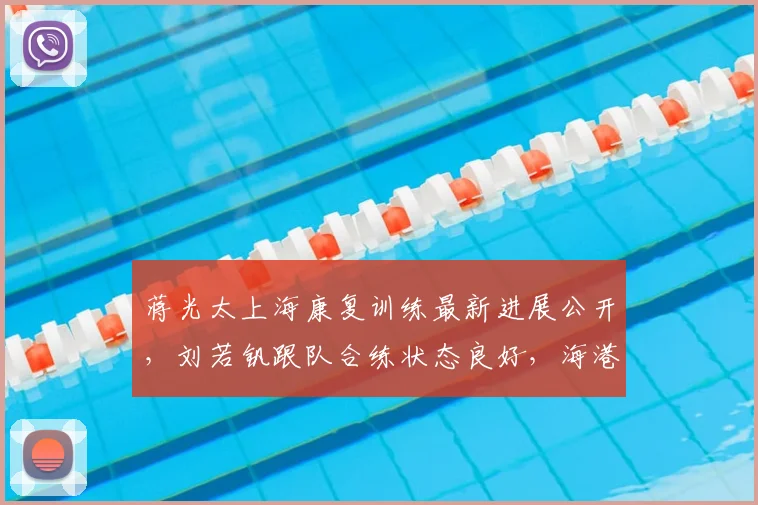 蒋光太上海康复训练最新进展公开，刘若钒跟队合练状态良好，海港队2026赛季伤病情况详解